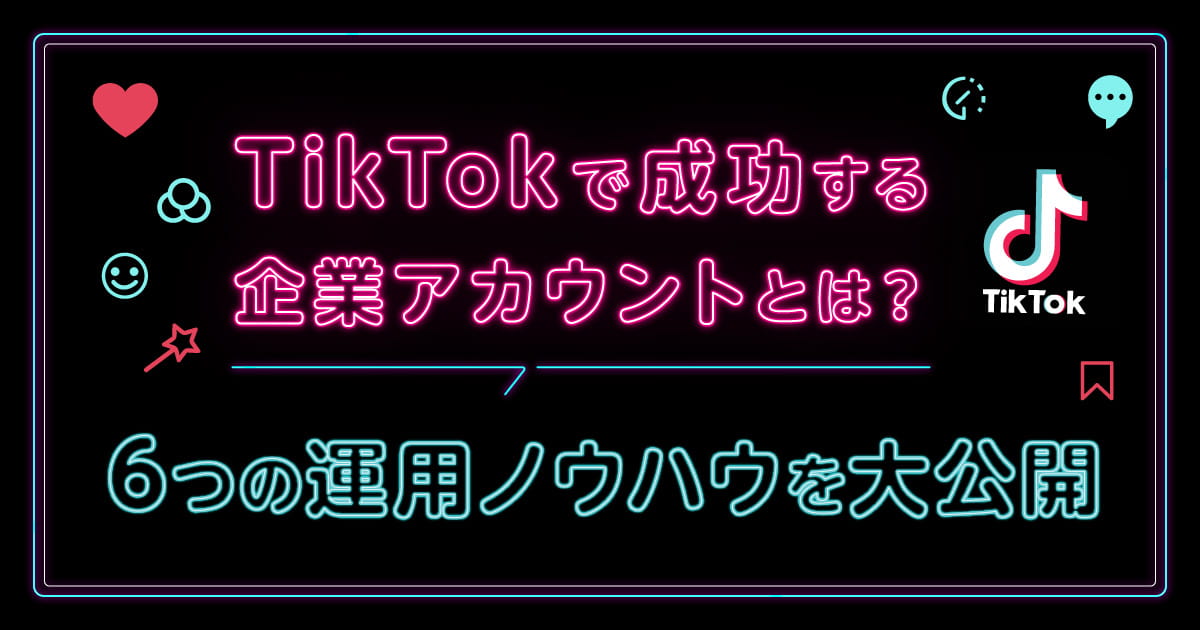 TikTokで成功する企業アカウントとは？6つの運用ノウハウを大公開